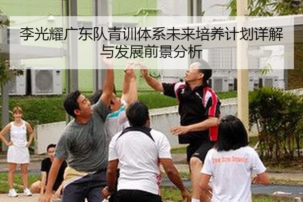 李光耀广东队青训体系未来培养计划详解与发展前景分析
